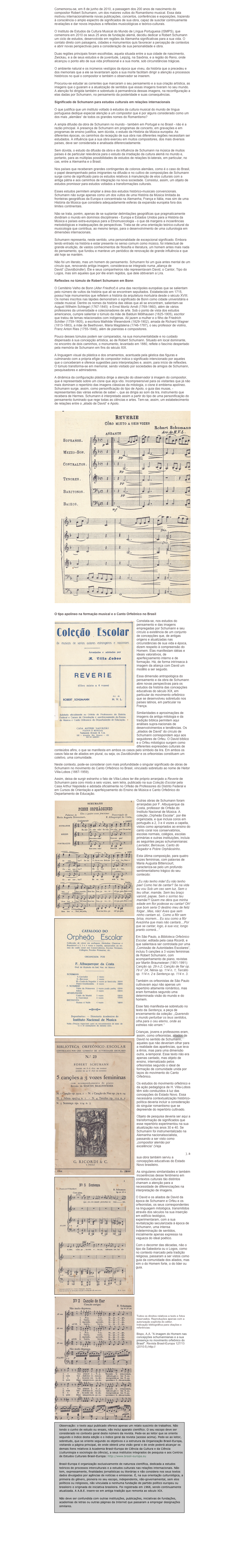 Comemorou-se, em 8 de junho de 2010, a passagem dos 200 anos de nascimento do compositor Robert Schumann, um dos maiores vultos do Romantismo musical. Essa data motivou internacionalmente novas publicações, concertos, conferências e exposições, trazendo à consciência o amplo espectro de significados de sua obra, capaz de suscitar continuamente revelações e dar novos impulsos a reflexões musicológicas e teórico-culturais.
O Instituto de Estudos da Cultura Musical do Mundo de Língua Portuguesa (ISMPS), que comemora em 2010 os seus 25 anos de fundação alemã, decidiu dedicar a Robert Schumann um ciclo de estudos, desenvolvido em regiões da Alemanha significativas para a sua vida. O contato direto com paisagens, cidades e monumentos quis favorecer a percepção de contextos e abrir novas perspectivas para a consideração de sua personalidade e obra.
Duas regiões principais foram escolhidas, aquela situada entre a sua cidade de nascimento, Zwickau, e a de seus estudos e de juventude, Leipzig, na Saxônia, e a região do Reno, onde alcançou o ponto alto de sua vida profissional e a sua morte, sob circunstâncias trágicas.
O ambiente natural e os inúmeros vestígios da época que viveu, da história que a precedeu e dos memoriais que a ele se levantaram após a sua morte facilitam dirigir a atenção a processos históricos no qual o compositor e também o observador se inserem.
Procurou-se estudar as correntes que marcaram o seu pensamento e a sua criação artística, as imagens que o guiaram e a atualização de sentidos que essas imagens tiveram no seu mundo. A atenção foi dirigida também e sobretudo à permanência dessas imagens, na reconfiguração a elas dadas por Schumann, no pensamento da posteridade e suas consequências.
Significado de Schumann para estudos culturais em relações internacionais
O que justifica que um instituto voltado à estudos da cultura musical do mundo de língua portuguesa dedique especial atenção a um compositor que é por alguns considerado como um dos mais „alemães“ de todos os grandes nomes do Romantismo?
A ampla difusão da obra de Schumann no mundo - também em Portugal e no Brasil - não é a razão principal. A presença de Schumann em programas de concerto, em gravações e em programas de ensino justifica, sem dúvida, o estudo da História da Música européia. As diferentes épocas, os caminhos da recepção de sua obra nas diferentes regiões necessitam ser estudados. A influência que a sua obra exerceu em muitos compositores, dos mais diversos países, deve ser considerada e analisada diferenciadamente.
Sem dúvida, o estudo da difusão da obra e da influência de Schumann na música de muitos países é de particular relevância para o estudo da irradiação da cultura alemã no mundo e, portanto, para as múltiplas possibilidades de estudos de relações bi-laterais, em particular, no cas, entre a Alemanha e o Brasil.
Nos países que receberam grandes contingentes de colonos alemães, como é o caso do Brasil, o papel desempenhado pelos imigrantes na difusão e no cultivo de composições de Schumann surge como de significado para os estudos relativos à manutenção de elos culturais com a antiga pátria e aos caminhos de integração na nova sociedade. Consistui, assim, um objeto de estudos promissor para estudos voltados a transformações culturais.
Esses estudos permitem ampliar a área dos estudos histórico-musicais convencionais. Schumann não surge apenas como um dos vultos de uma História da Música limitada às fronteiras geográficas da Europa e concentrada na Alemanha, França e Itália, mas sim de uma História da Música que considera adequadamente esferas da expansão européia fora dos limites continentais.
Não se trata, porém, apenas de se suplantar delimitações geográficas que pragmaticamente dividiram o mundo em domínios disciplinares - Europa e Estados Unidos para a História da Música e países extra-europeus para a Etnomusicologia - o que dá margens a incoerências metodológicas e inadequações de perspectivas. Trata-se de uma orientação teórico-cultural da musicologia que contribua, ao mesmo tempo, para o desenvolvimento de uma culturologia em dimensões internacionais.
Schumann representa, neste sentido, uma personalidade de excepcional significado. Embora tendo entrado na história e estar presente no senso comum como músico, foi intelectual de grande erudição, de vastos conhecimentos de filosofia e literatura, um homem antes mais nada do pensamento, que fundou e manteve um periódico de renovação de grande influência e que até hoje se mantém.
Não foi um literato, mas um homem do pensamento. Schumann foi um guia antes mental de um círculo que, renovando antiga imagem, considerava-se integrado numa „aliança de David“ (Davidbündler). Êle e seus companheiros não representavam David, o Cantor, Tipo do Logos, mas sim aqueles que por êle eram regidos, que dele obtiveram a Lira.
Reflexões no túmulo de Robert Schumann em Bonn
O Cemitério Velho de Bonn (Alter Friedhof) é uma das necrópoles européias que se salientam pelo número de vultos da história que ali se encontram sepultados. Estabelecido em 1715, possui hoje monumentos que refletem a história da arquitetura mortuária desde o século XVIII. Os nomes inscritos nas lápides demonstram o significado de Bonn como cidade universitária e cidade musical. Dentre os nomes da história das idéias que ali se encontram, salientam-se August Wilhelm Schlegel (1767-1845) e Ernst Moritz Arndt (1769-1860), além de vários professores da universidade e colecionadores de arte. Sob o ponto de vista dos estudos americanos, cumpre salientar o túmulo da mãe de Balduin Möllhausen (1825-1905), escritor que tratou de temas relacionados com indígenas. Ali jazem a mulher e o filho de Friedrich Schiller (1759-1805), a escritora Mathilde Wesendonk (1829-1902), amada de Richard Wagner (1813-1883), a mãe de Beethoven, Maria Magdalena (1746-1787), o seu professor de violino, Franz Anton Ries (1755-1846), além de pianistas e compositores.
Pouco desses túmulos podem ser comparados, na sua monumentalidade e no cuidado dispensado à sua concepção artística, ao de Robert Schumann. Situado em local dominante, no encontro de dois caminhos, o monumento, levantado em 1880, reflete o fascínio despertado pela memória de Schumann em fins do século XIX.
A linguagem visual da plástica e dos ornamentos, acentuada pela géstica das figuras e culminando com a própria efígie do compositor indica o significado intencionado por aqueles que o conceberam e oferece sugestões para interpretações e, assim, para início de reflexões. O túmulo transforma-se em memorial, sendo visitado por sociedades de amigos de Schumann, pesquisadores e admiradores.
A dinâmica da configuração plástica dirige a atenção do observador à imagem do compositor, que é representado sobre um cisne que alça vôo. Incompreensível para os visitantes que já não mais dominam o repertório das imagens clássicas da mitologia, o cisne é emblema apolíneo. Schumann surge, assim, como personificação do tipo de Apolo, o guia das musas, - representantes das várias esferas de saber -, que as dirigia ao som da lira, instrumento que recebera de Hermes. Schumann é interpretado assim a partir do tipo de uma personificação do pensamento iluminado que rege todas as ciências e artes. Tem-se, assim, um estabelecimento de relações entre o „aliado de David“ e Apolo.

O tipo apolíneo na formação musical e o Canto Orfeônico no Brasil
Constata-se, nos estudos do pensamento e das imagens empregadas por Schumann e seu círculo a existência de um conjunto de concepções que, de antigas origens e atualizadas nas circunstâncias de sua vida e época, dizem respeito à compreensão do Homem. Elas manifestam idéias e ideais valorativos, de aperfeiçoamento interno e de formação. Há, de forma intrínseca à imagem da aliança com David um modêlo a ser seguido.
Essa dimensão antropológica do pensamento e da obra de Schumann abre novas perspectivas para os estudos da história das concepções educativas do século XIX, em particular do movimento orfeônico que se desenvolveu sobretudo nos países latinos, em particular na França.
Similaridades e aproximações de imagens da antiga mitologia e da tradição bíblica permitem aqui análises supra-nacionais de desenvolvimentos e tendências. Os „aliados de David“ do círculo de Schumann correspondem aqui aos seguidores de Orfeu. O David bíblico e o Orfeu mitológico surgem como diferentes expressões culturais de conteúdos afins, o que se manifesta em ambos os casos pelo símbolo da lira. Em ambos os casos fala-se de aliados em plural, ou seja, os Davidbündler e os orfeonistas constituem um coletivo, uma comunidade.
Neste contexto, pode-se considerar com mais profundidade o singular significado de obras de Schumann no movimento do Canto Orfeônico no Brasil, vinculado sobretudo ao nome de Heitor Villa-Lobos (1887-1959).
Assim, deixa de surgir estranho o fato de Villa-Lobos ter êle próprio arranjado a Reverie de Schumann para coro mixto a seis vozes, sem letra, publicado na sua Coleção Escolar pela Casa Arthur Napoleão e adotada oficialmente no Orfeão de Professores do Distrito Federal e em Cursos de Orientação e aperfeiçoamento do Ensino de Música e Canto Orfeônico do Departamento de Educação.
Outras obras de Schumann foram arranjadas por F. Albuquerque da Costa, professor de Orfeão do Instituto Nacional de Música. A coleção „Orpheão Escolar“, por êle organizada, e que incluia coros em português a 2, 3 e 4 vozes a capella, vistos como apropriados ao ensino do canto coral nos conservatórios, escolas normais, colégios, escolas primárias e outras instituições, incluia as seguintes peças schumannianas: Lavrador, Berceuse, Canto do Segador e Pobre Orphãosinho.
Esta última composição, para quatro vozes femininas, com palavras de Maria Augusta Bittencourt, caracteriza-se pelo um profundo sentimentalismo trágico do seu conteúdo:
 „Eu não tenho mãe! Eu não tenho pae! Como hei de cantar? Se na vida eu vou Sob um ceo sem luz, Sem o teu olhar, mamãe, Sem teu braço varonil, papae, Sem o sorriso teu mamãe?! Quem me déra que minha edade em flor podesse eu cantar! Oh! que bom seria O destino meu de feliz folgar...Mas, não! Aves que sem ninho cantam só, Como a flôr sem brisa, morrem... Eu sou como a flôr Avezinha que mais não cantará....Por que se cantar, logo, á sua voz, longo pranto correrá...“
Em São Paulo, a Biblioteca Orfeônico Escolar, editada pela casa Ricordi, e que salientava ser controlada por uma „Comissão de Autoridades Escolares“, incluiu 5 canções a 3 vozes femininas de Robert Schumann, com acompanhamento de piano, revistas por Martin Braunwieser (1901-1991): Canção op. 29 n.2; Canção de fiar op. 79 n° 24; Nênia op. 114 n. 1; Tercêto op. 114 n. 2 e Sentença op. 114 n. 3.
Também os orfeonistas de São Paulo cultivavam aqui não apenas um repertório altamente romântico, mas eram formados segundo uma determinada visão do mundo e do homem.
Esse fato manifesta-se sobretudo no texto da Sentença, a peça de encerramento da coleção: „Querendo o mundo perturbar os teus sentidos, olha para o ceu eterno, onde as estrelas não erram.“
Crianças, jovens e professores eram, assim, como orfeonistas, aliados de David no sentido de Schumann, aqueles que não deveriam olhar para a realidade das aparências, que leva a êrros, mas para uma dimensão outra, a-temporal. Esse texto não era apenas cantado, mas objeto de ensino, internalizado pelos orfeonistas segundo o ideal de formação de comunidade unida por laços do movimento do Canto Orfeônico.
Os estudos do movimento orfeônico e da ação pedagógica de H. Villa-Lobos têm sido conduzidos à luz das concepções do Estado Novo. Essa necessária contextualização histórico-política deveria incluir a consideração do singular romantismo que se depreende do repertório cultivado.
Objeto de pesquisa deveria ser aqui a transformação de significados que esse repertório experimentou na sua atualização nos anos 30 e 40. Se Schumann foi instrumentalizado na Alemanha nacionalsocialista, passando a ser visto como „compositor alemão por excelência“ (Veja https://revista.brasil-europa.eu/127/Machern-Pilgerfahrt-der-Rose.html), a sua obra também serviu a concepções educativas do Estado Novo brasileiro.
As singulares similaridades e também incoerências desse fenômeno em contextos culturais tão distintos chamam a atenção para a necessidade de diferenciações na interpretação de imagens.
O David e os aliados de David da época de Schumann e Orfeu e os orfeonistas, os seus correspondentes na linguagem mitológica, transmitidos através dos séculos na sua inserção em edifício teológico, experimentaram, com a sua revitalização secularizada à época de Schumann, uma intensa indeterminação de sentidos, inicialmente apenas expressa na vagueza do ideal poético.
Com o decorrer das décadas, não o tipo da Sabedoria ou o Logos, como no contexto marcado pela tradição religiosa, passaram a ser vistos como guia da comunidade dos aliados, mas sim o do Homem forte, o do lider ou guia.
Todos os direitos relativos a texto e fotos reservados. Reproduções apenas com a autorização explícita do editor.
Indicação bibliográfica para citações e referências:
Bispo, A.A. "A imagem do Homem nas concepções schumannianas e a sua presença no movimento orfeônico do Brasil". Revista Brasil-Europa 127/13 (2010:5).https://revista.brasil-europa.eu/127/Bonn-Schumman-e-o-Canto-Orfeonico.html

